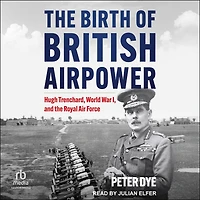 the Birth of British Airpower: Hugh Trenchard, World War I, and Royal Air Force