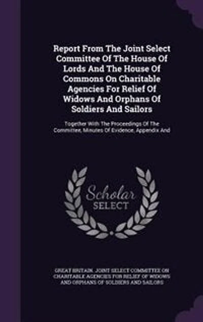 Report From The Joint Select Committee Of House Lords And Commons On Charitable Agencies For Relief Widows Orphans Soldiers Sailors: Together With Proceedings Committee, Minutes Evidence, Appendix