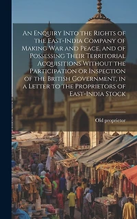 An Enquiry Into the Rights of the East-India Company of Making war and Peace, and of Possessing Their Territorial Acquisitions Without the Participation or Inspection of the British Government, in a Letter to the Proprietors of East-India Stock