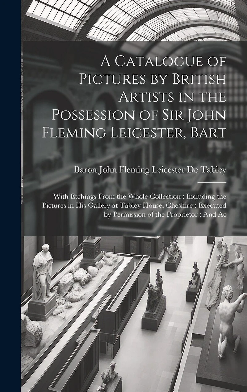 A Catalogue of Pictures by British Artists in the Possession of Sir John Fleming Leicester, Bart: With Etchings From the Whole Collection: Including the Pictures in His Gallery at Tabley House, Cheshire: Executed by Permission of the Proprietor: And Ac