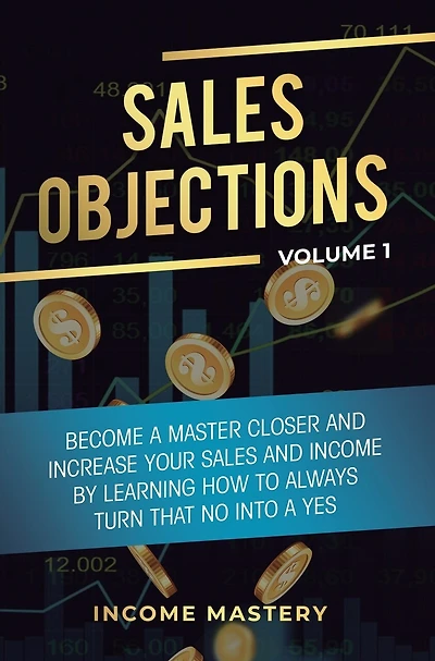 Sales Objections: Become a Master Closer and Increase Your Sales and Income by Learning How to Always Turn That No into a Yes Volume 1