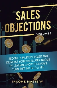 Sales Objections: Become a Master Closer and Increase Your Sales and Income by Learning How to Always Turn That No into a Yes Volume 1