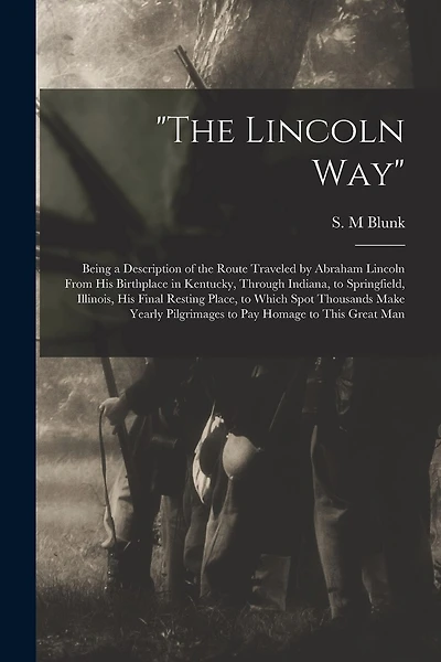 "The Lincoln Way": Being a Description of the Route Traveled by Abraham Lincoln From His Birthplace in Kentucky, Through Indiana, to Springfield, Illinois, His Final Resting Place, to Which Spot Thousands Make Yearly Pilgrimages to Pay Homage to This...