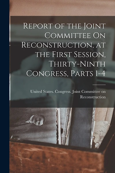 Report of the Joint Committee On Reconstruction, at the First Session, Thirty-Ninth Congress, Parts 1-4