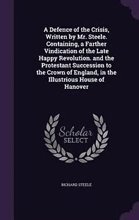 a Defence of the Crisis, Written by Mr. Steele. Containing, Farther Vindication Late Happy Revolution. And Protestant Succession to Crown England, Illustrious House Hanover
