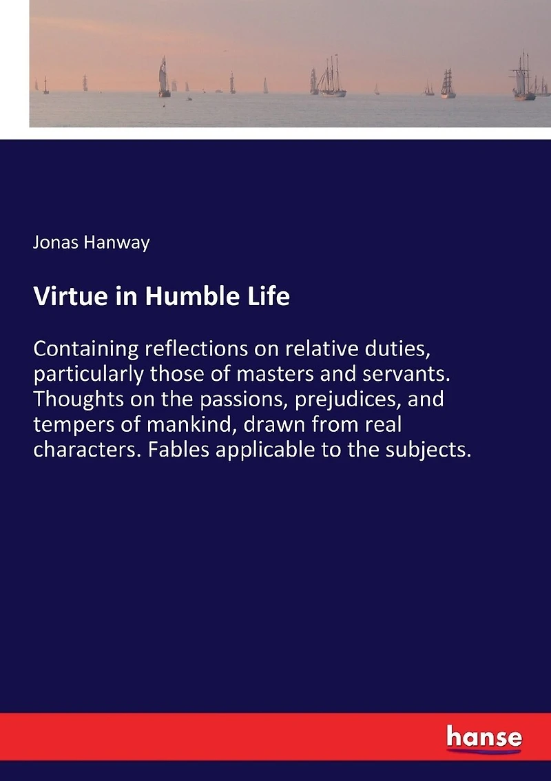Virtue in Humble Life: Containing reflections on relative duties, particularly those of masters and servants. Thoughts on the passions, prejudices, and tempers of mankind, drawn from real characters. Fables applicable to the subjects.