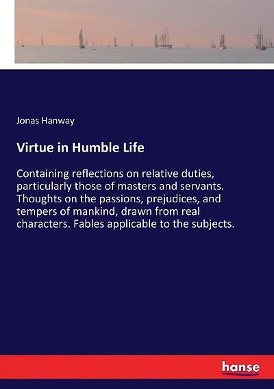 Virtue in Humble Life: Containing reflections on relative duties, particularly those of masters and servants. Thoughts on the passions, prejudices, and tempers of mankind, drawn from real characters. Fables applicable to the subjects.
