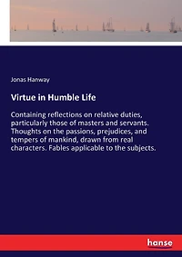 Virtue in Humble Life: Containing reflections on relative duties, particularly those of masters and servants. Thoughts on the passions, prejudices, and tempers of mankind, drawn from real characters. Fables applicable to the subjects.