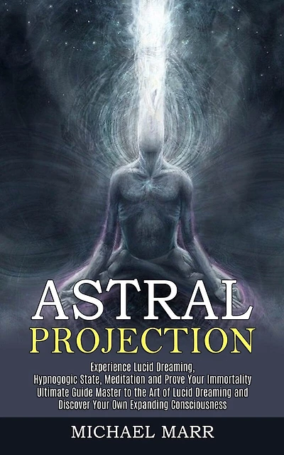 Astral Projection: Ultimate Guide Master to the Art of Lucid Dreaming and Discover Your Own Expanding Consciousness (Experience Lucid Dreaming, Hypnogogic State, Meditation and Prove Your Immortality)