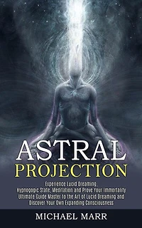 Astral Projection: Ultimate Guide Master to the Art of Lucid Dreaming and Discover Your Own Expanding Consciousness (Experience Lucid Dreaming, Hypnogogic State, Meditation and Prove Your Immortality)