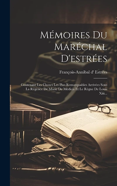 Mémoires Du Maréchal D'estrées: Contenant Les Choses Les Plus Remarquables Arrivées Sous La Régence De Marie De Médicis Et Le Règne De Louis Xiii...