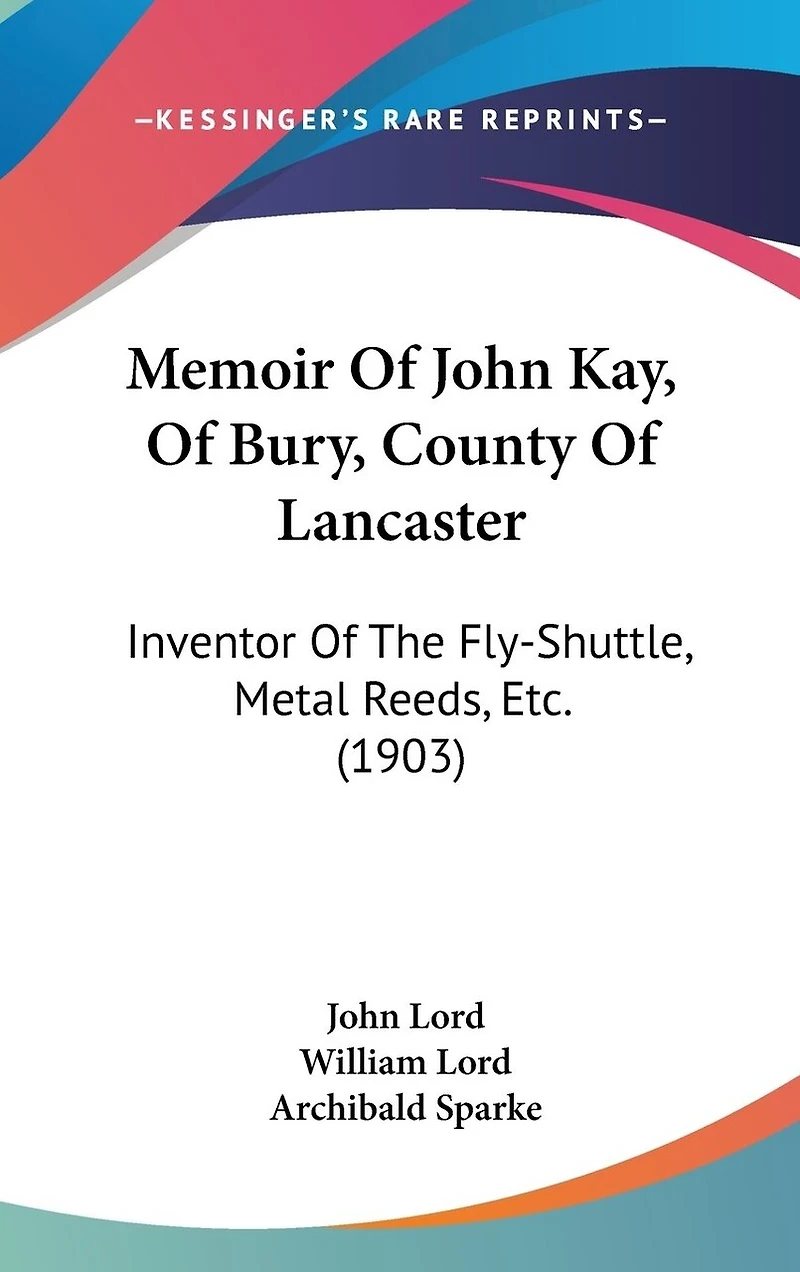 Memoir Of John Kay, Of Bury, County Of Lancaster: Inventor Of The Fly-Shuttle, Metal Reeds, Etc. (1903)