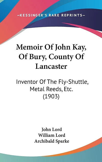Memoir Of John Kay, Of Bury, County Of Lancaster: Inventor Of The Fly-Shuttle, Metal Reeds, Etc. (1903)