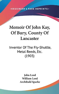 Memoir Of John Kay, Of Bury, County Of Lancaster: Inventor Of The Fly-Shuttle, Metal Reeds, Etc. (1903)