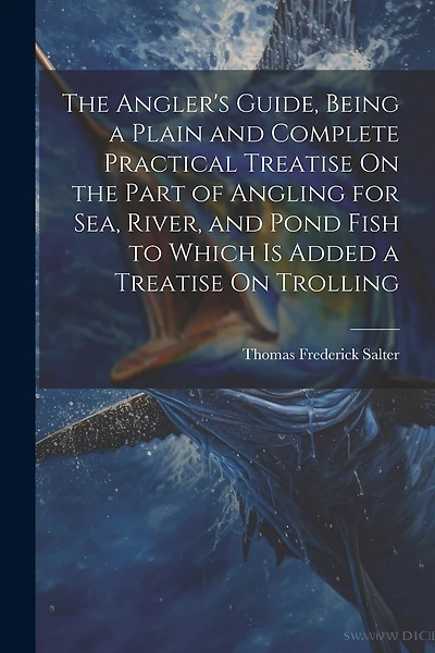 The Angler's Guide, Being a Plain and Complete Practical Treatise On the Part of Angling for Sea, River, and Pond Fish to Which Is Added a Treatise On Trolling