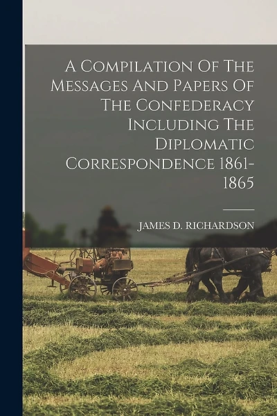 A Compilation Of The Messages And Papers Of The Confederacy Including The Diplomatic Correspondence 1861-1865