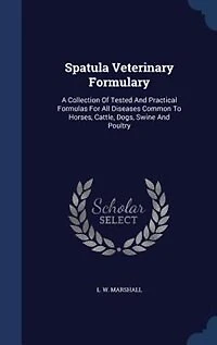Spatula Veterinary Formulary: A Collection Of Tested And Practical Formulas For All Diseases Common To Horses, Cattle, Dogs, Swin