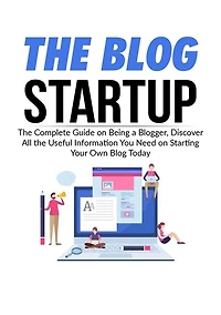 The Blog Startup: The Complete Guide on Being a Blogger, Discover All the Useful Information You Need on Starting Your Own Blog Today