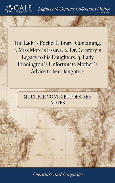 The Lady's Pocket Library. Containing, 1. Miss More's Essays. 2. Dr. Gregory's Legacy to his Daughters. 3. Lady Pennington's Unfortunate Mother's Advice her Daughters