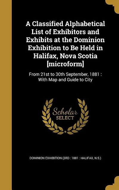 A Classified Alphabetical List of Exhibitors and Exhibits at the Dominion Exhibition to Be Held in Halifax, Nova Scotia [microform]: From 21st to 30th September, 1881 : With Map and Guide to City