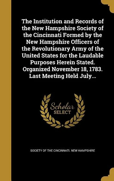 The Institution and Records of the New Hampshire Society of the Cincinnati Formed by the New Hampshire Officers of the Revolutionary Army of the United States for the Laudable Purposes Herein Stated. Organized November 18, 1783. Last Meeting Held July...