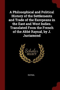 A Philosophical and Political History of the Settlements and Trade of the Europeans in the East and West Indies. Translated From the French of the Abbé Raynal