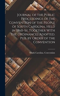 Journal of the Public Proceedings of the Convention of the People of South Carolina, Held in 1860-'61. Together With the Ordinances Adopted. Pub. by Order of the Convention