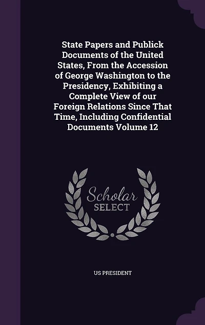 State Papers and Publick Documents of the United States, From the Accession of George Washington to the Presidency, Exhibiting a Complete View of our Foreign Relations Since That Time, Including Confidential Documents Volume 12
