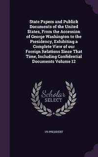 State Papers and Publick Documents of the United States, From the Accession of George Washington to the Presidency, Exhibiting a Complete View of our Foreign Relations Since That Time, Including Confidential Documents Volume 12
