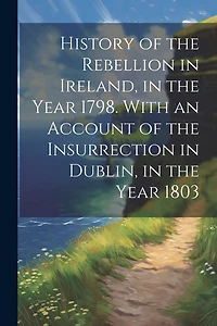 History of the Rebellion in Ireland, in the Year 1798. With an Account of the Insurrection in Dublin, in the Year 1803