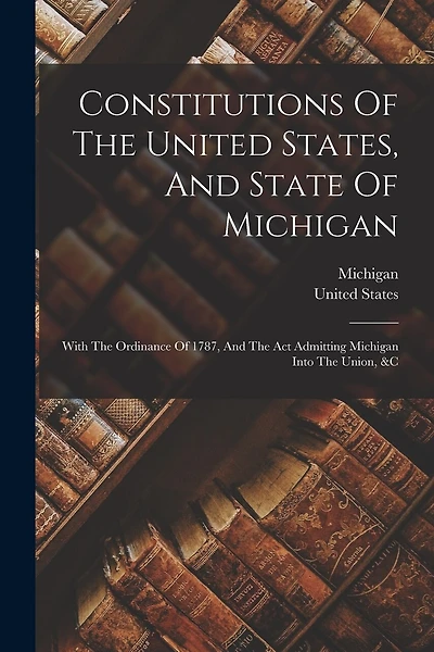 Constitutions Of The United States, And State Of Michigan: With The Ordinance Of 1787, And The Act Admitting Michigan Into The Union, &c