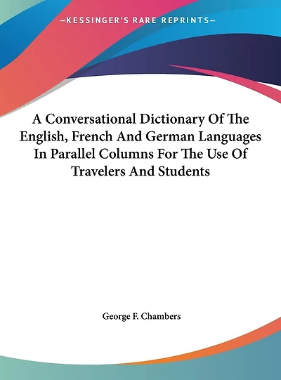 A Conversational Dictionary Of The English, French And German Languages In Parallel Columns For The Use Of Travelers And Students