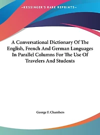 A Conversational Dictionary Of The English, French And German Languages In Parallel Columns For The Use Of Travelers And Students