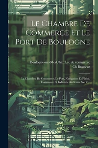 Le Chambre De Commerce Et Le Port De Boulogne: La Chambre De Commerce, Le Port, Navigation Et Pêche, Commerce Et Industrie Au Xxme Siècle...
