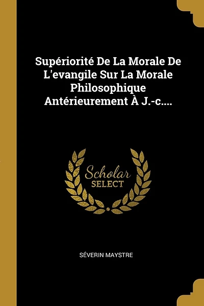 Supériorité De La Morale De L'evangile Sur La Morale Philosophique Antérieurement À J.-c....