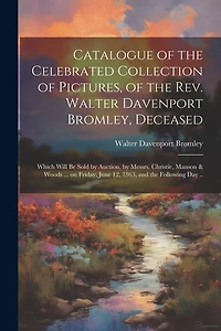 Catalogue of the Celebrated Collection of Pictures, of the Rev. Walter Davenport Bromley, Deceased: Which Will be Sold by Auction, by Messrs. Christie, Manson & Woods ... on Friday, June 12, 1863, and the Following day ..