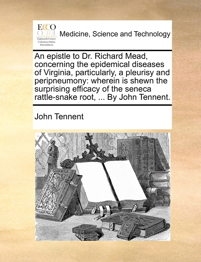 An Epistle to Dr. Richard Mead, Concerning the Epidemical Diseases of Virginia, Particularly, a Pleurisy and Peripneumony: Wherein is Shewn Surprising Efficacy Seneca Rattle-snake Root, ... By John Tennent
