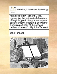 An Epistle to Dr. Richard Mead, Concerning the Epidemical Diseases of Virginia, Particularly, a Pleurisy and Peripneumony: Wherein is Shewn Surprising Efficacy Seneca Rattle-snake Root, ... By John Tennent