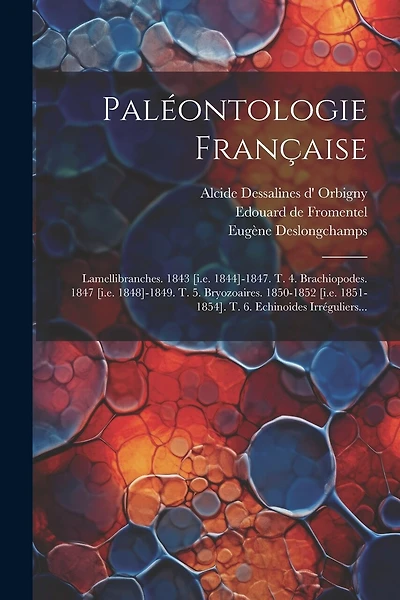 Paléontologie Française: Lamellibranches. 1843 [i.e. 1844]-1847. T. 4. Brachiopodes. 1847 [i.e. 1848]-1849. T. 5. Bryozoaires. 1850-1852 [i.e. 1851-1854]. T. 6. Echinoides Irréguliers...