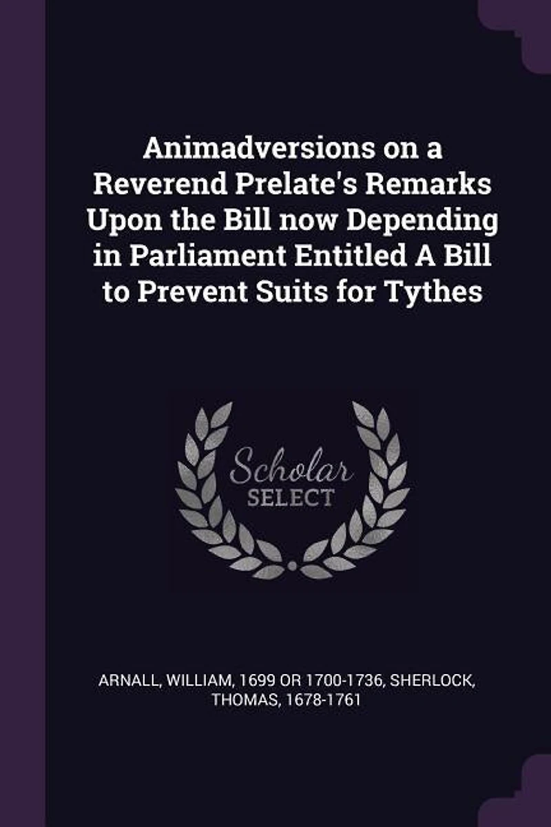 Animadversions on a Reverend Prelate's Remarks Upon the Bill now Depending Parliament, Entitled, to Prevent Suits for Tythes, Where None, Have Been Paid Within Certain Number of Years. By Member House Commons. ed 2