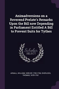 Animadversions on a Reverend Prelate's Remarks Upon the Bill now Depending Parliament, Entitled, to Prevent Suits for Tythes, Where None, Have Been Paid Within Certain Number of Years. By Member House Commons. ed 2
