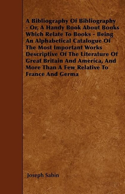 A Bibliography Of Bibliography - Or, A Handy Book About Books Which Relate To Books - Being An Alphabetical Catalogue Of The Most Important Works Descriptive Of The Literature Of Great Britain And America, And More Than A Few Relative To France And Germa