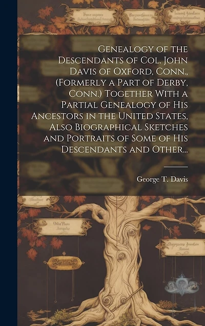 Genealogy of the Descendants of Col. John Davis of Oxford, Conn., (formerly a Part of Derby, Conn.) Together With a Partial Genealogy of His Ancestors in the United States, Also Biographical Sketches and Portraits of Some of His Descendants and Other...