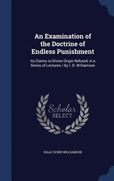 An Examination of the Doctrine Endless Punishment: Its Claims to Divine Origin Refuted, a Series Lectures / by I. D. Williamson