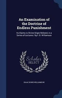 An Examination of the Doctrine Endless Punishment: Its Claims to Divine Origin Refuted, a Series Lectures / by I. D. Williamson
