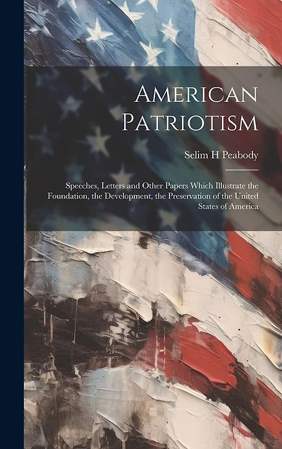 American Patriotism: Speeches, Letters and Other Papers Which Illustrate the Foundation, the Development, the Preservation of the United States of America