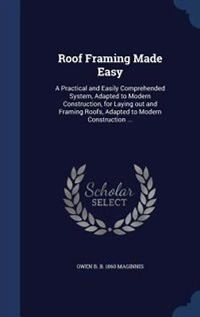 Roof Framing Made Easy: A Practical and Easily Comprehended System, Adapted to Modern Construction, for Laying out and Fram