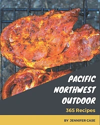 365 Pacific Northwest Outdoor Recipes: Pacific Northwest Outdoor Cookbook - All The Best Recipes You Need are Here!