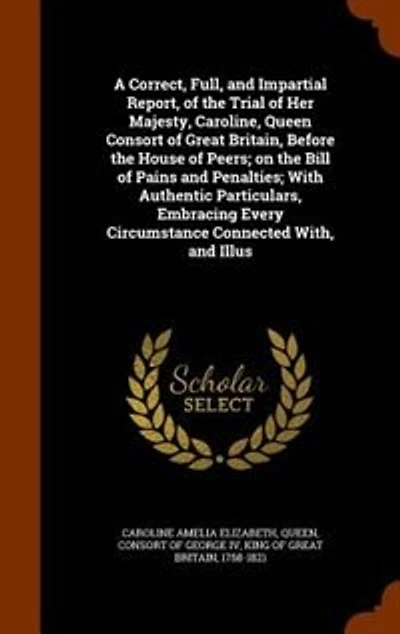 A Correct, Full, and Impartial Report, of the Trial of Her Majesty, Caroline, Queen Consort of Great Britain, Before the House of Peers; on the Bill of Pains and Penalties; With Authentic Particulars, Embracing Every Circumstance Connected With