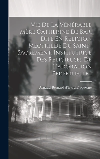Vie De La Vénérable Mère Catherine De Bar, Dite En Religion Mecthilde Du Saint-sacrement, Institutrice Des Religieuses De L'adoration Perpétuelle...